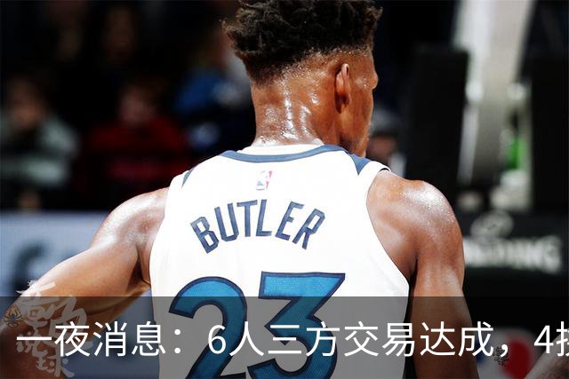 一夜消息：6人三方交易达成，4换1方案曝光，9+6中锋遭哄抢