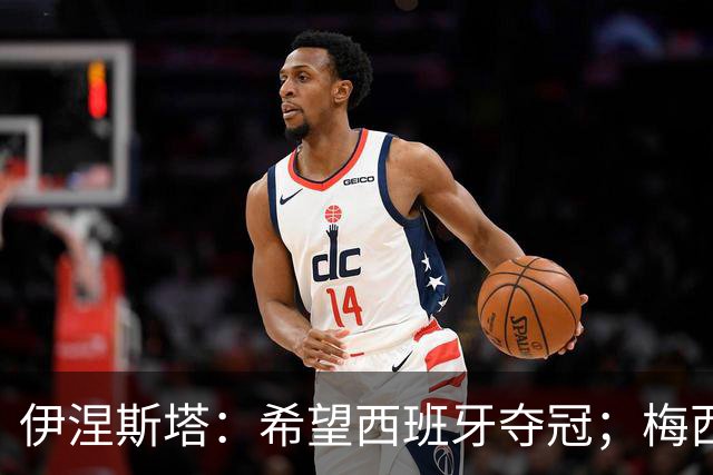 伊涅斯塔：希望西班牙夺冠；梅西依旧保持着那份激情与专注