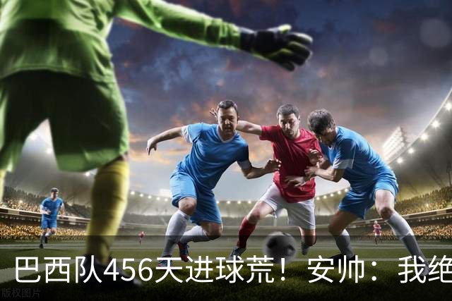 巴西队456天进球荒！安帅：我绝对信任拉菲尼亚 他能胜任多个位置