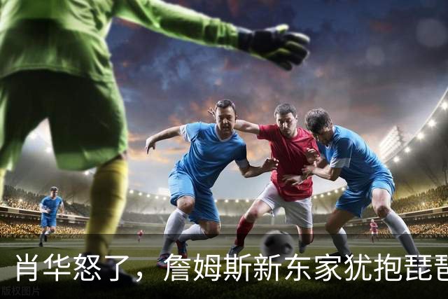 肖华怒了，詹姆斯新东家犹抱琵琶半遮面，是巨星特权也是商业真相