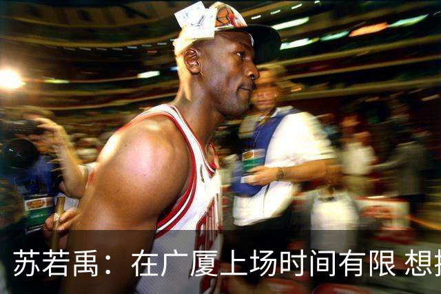苏若禹：在广厦上场时间有限 想换个环境 突破自我 证明价值