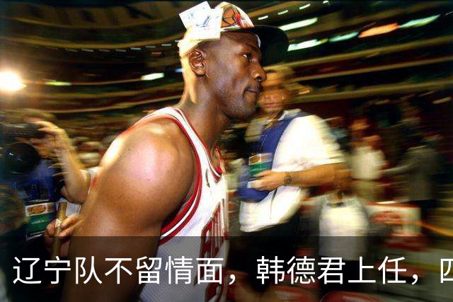 辽宁队不留情面，韩德君上任，四大王牌全部淘汰，郭艾伦回归揭晓