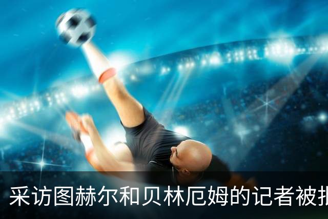 采访图赫尔和贝林厄姆的记者被批评：乱传话误导人，无端制造矛盾